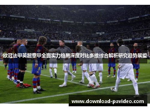 欧冠法甲英超意甲全面实力格局深度对比多维综合解析研究趋势展望