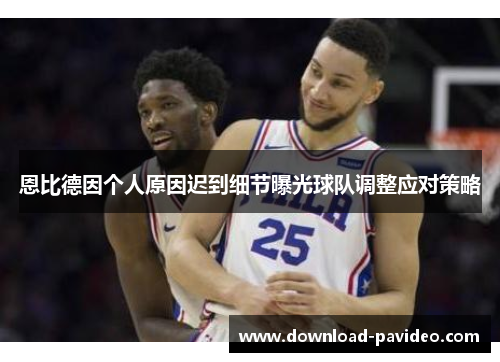 恩比德因个人原因迟到细节曝光球队调整应对策略