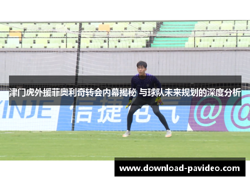 津门虎外援菲奥利奇转会内幕揭秘 与球队未来规划的深度分析