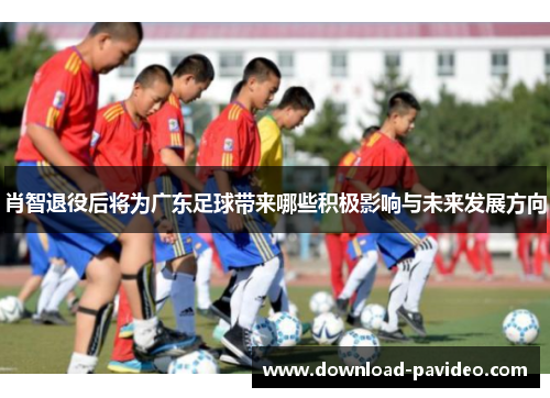 肖智退役后将为广东足球带来哪些积极影响与未来发展方向