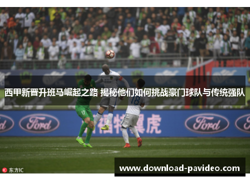 西甲新晋升班马崛起之路 揭秘他们如何挑战豪门球队与传统强队